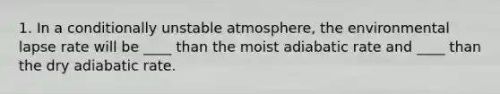 1. In a conditionally unstable atmosphere, the environmental lapse rate will be ____ than the moist adiabatic rate and ____ than the dry adiabatic rate.