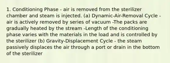 1. Conditioning Phase - air is removed from the sterilizer chamber and steam is injected. (a) Dynamic-Air-Removal Cycle - air is actively removed by series of vacuum -The packs are gradually heated by the stream -Length of the conditioning phase varies with the materials in the load and is controlled by the sterilizer (b) Gravity-Displacement Cycle - the steam passively displaces the air through a port or drain in the bottom of the sterilizer