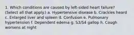 1. Which conditions are caused by left-sided heart failure? (Select all that apply.) a. Hypertensive disease b. Crackles heard c. Enlarged liver and spleen d. Confusion e. Pulmonary hypertension f. Dependent edema g. S3/S4 gallop h. Cough worsens at night