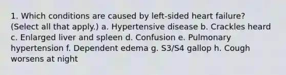 1. Which conditions are caused by left-sided heart failure? (Select all that apply.) a. Hypertensive disease b. Crackles heard c. Enlarged liver and spleen d. Confusion e. Pulmonary hypertension f. Dependent edema g. S3/S4 gallop h. Cough worsens at night