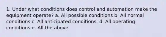 1. Under what conditions does control and automation make the equipment operate? a. All possible conditions b. All normal conditions c. All anticipated conditions. d. All operating conditions e. All the above