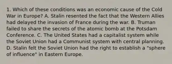 1. Which of these conditions was an economic cause of the Cold War in Europe? A. Stalin resented the fact that the Western Allies had delayed the invasion of France during the war. B. Truman failed to share the secrets of the atomic bomb at the Potsdam Conference. C. The United States had a capitalist system while the Soviet Union had a Communist system with central planning. D. Stalin felt the Soviet Union had the right to establish a "sphere of influence" in Eastern Europe.