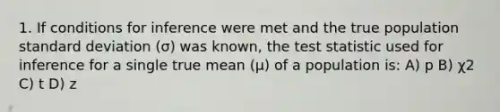 1. If conditions for inference were met and the true population standard deviation (σ) was known, the test statistic used for inference for a single true mean (µ) of a population is: A) p B) χ2 C) t D) z