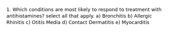 1. Which conditions are most likely to respond to treatment with antihistamines? select all that apply. a) Bronchitis b) Allergic Rhinitis c) Otitis Media d) Contact Dermatitis e) Myocarditis