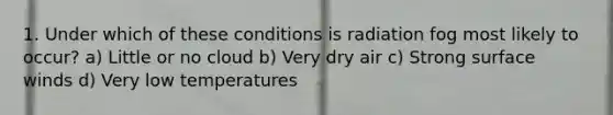 1. Under which of these conditions is radiation fog most likely to occur? a) Little or no cloud b) Very dry air c) Strong surface winds d) Very low temperatures