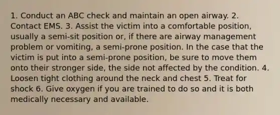 1. Conduct an ABC check and maintain an open airway. 2. Contact EMS. 3. Assist the victim into a comfortable position, usually a semi-sit position or, if there are airway management problem or vomiting, a semi-prone position. In the case that the victim is put into a semi-prone position, be sure to move them onto their stronger side, the side not affected by the condition. 4. Loosen tight clothing around the neck and chest 5. Treat for shock 6. Give oxygen if you are trained to do so and it is both medically necessary and available.