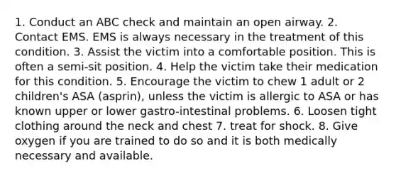 1. Conduct an ABC check and maintain an open airway. 2. Contact EMS. EMS is always necessary in the treatment of this condition. 3. Assist the victim into a comfortable position. This is often a semi-sit position. 4. Help the victim take their medication for this condition. 5. Encourage the victim to chew 1 adult or 2 children's ASA (asprin), unless the victim is allergic to ASA or has known upper or lower gastro-intestinal problems. 6. Loosen tight clothing around the neck and chest 7. treat for shock. 8. Give oxygen if you are trained to do so and it is both medically necessary and available.