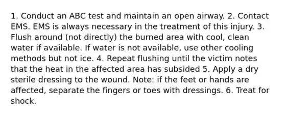 1. Conduct an ABC test and maintain an open airway. 2. Contact EMS. EMS is always necessary in the treatment of this injury. 3. Flush around (not directly) the burned area with cool, clean water if available. If water is not available, use other cooling methods but not ice. 4. Repeat flushing until the victim notes that the heat in the affected area has subsided 5. Apply a dry sterile dressing to the wound. Note: if the feet or hands are affected, separate the fingers or toes with dressings. 6. Treat for shock.