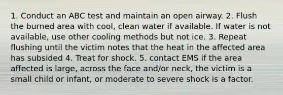 1. Conduct an ABC test and maintain an open airway. 2. Flush the burned area with cool, clean water if available. If water is not available, use other cooling methods but not ice. 3. Repeat flushing until the victim notes that the heat in the affected area has subsided 4. Treat for shock. 5. contact EMS if the area affected is large, across the face and/or neck, the victim is a small child or infant, or moderate to severe shock is a factor.