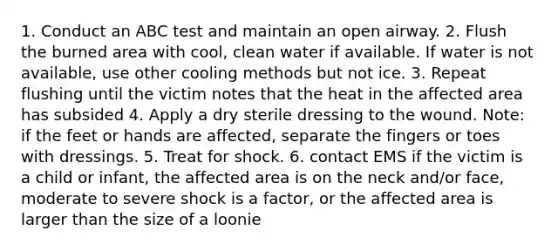 1. Conduct an ABC test and maintain an open airway. 2. Flush the burned area with cool, clean water if available. If water is not available, use other cooling methods but not ice. 3. Repeat flushing until the victim notes that the heat in the affected area has subsided 4. Apply a dry sterile dressing to the wound. Note: if the feet or hands are affected, separate the fingers or toes with dressings. 5. Treat for shock. 6. contact EMS if the victim is a child or infant, the affected area is on the neck and/or face, moderate to severe shock is a factor, or the affected area is larger than the size of a loonie