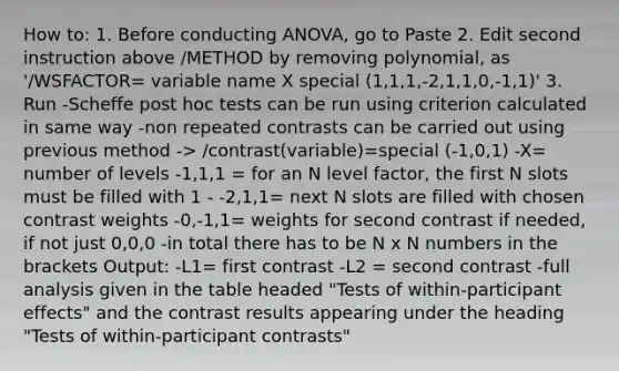 How to: 1. Before conducting ANOVA, go to Paste 2. Edit second instruction above /METHOD by removing polynomial, as '/WSFACTOR= variable name X special (1,1,1,-2,1,1,0,-1,1)' 3. Run -Scheffe post hoc tests can be run using criterion calculated in same way -non repeated contrasts can be carried out using previous method -> /contrast(variable)=special (-1,0,1) -X= number of levels -1,1,1 = for an N level factor, the first N slots must be filled with 1 - -2,1,1= next N slots are filled with chosen contrast weights -0,-1,1= weights for second contrast if needed, if not just 0,0,0 -in total there has to be N x N numbers in the brackets Output: -L1= first contrast -L2 = second contrast -full analysis given in the table headed "Tests of within-participant effects" and the contrast results appearing under the heading "Tests of within-participant contrasts"