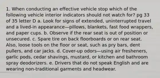 1. When conducting an effective vehicle stop which of the following vehicle interior indicators should not watch for? pg 33 of 35 letter D a. Look for signs of extended, uninterrupted travel and a lived-in appearance—pillows, blankets, fast food wrappers, and paper cups. b. Observe if the rear seat is out of position or unsecured. c. Spare tire on back floorboards or on rear seat. Also, loose tools on the floor or seat, such as pry bars, dent pullers, and car jacks. d. Cover-up odors—using air fresheners, garlic pods, cedar shavings, mustard, or kitchen and bathroom spray deodorizers. e. Drivers that do not speak English and are wearing non-traditional garments and headwear.