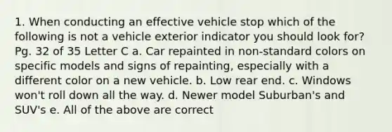 1. When conducting an effective vehicle stop which of the following is not a vehicle exterior indicator you should look for? Pg. 32 of 35 Letter C a. Car repainted in non-standard colors on specific models and signs of repainting, especially with a different color on a new vehicle. b. Low rear end. c. Windows won't roll down all the way. d. Newer model Suburban's and SUV's e. All of the above are correct