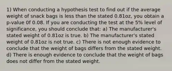 1) When conducting a hypothesis test to find out if the average weight of snack bags is less than the stated 0.81oz, you obtain a p-value 0f 0.08. If you are conducting the test at the 5% level of significance, you should conclude that: a) The manufacturer's stated weight of 0.81oz is true. b) The manufacturer's stated weight of 0.81oz is not true. c) There is not enough evidence to conclude that the weight of bags differs from the stated weight. d) There is enough evidence to conclude that the weight of bags does not differ from the stated weight.