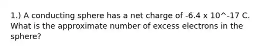 1.) A conducting sphere has a net charge of -6.4 x 10^-17 C. What is the approximate number of excess electrons in the sphere?