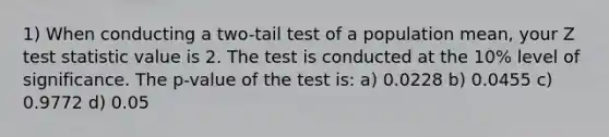 1) When conducting a two-tail test of a population mean, your Z test statistic value is 2. The test is conducted at the 10% level of significance. The p-value of the test is: a) 0.0228 b) 0.0455 c) 0.9772 d) 0.05