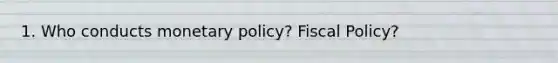 1. Who conducts monetary policy? Fiscal Policy?