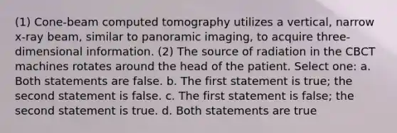 (1) Cone-beam computed tomography utilizes a vertical, narrow x-ray beam, similar to panoramic imaging, to acquire three-dimensional information. (2) The source of radiation in the CBCT machines rotates around the head of the patient. Select one: a. Both statements are false. b. The first statement is true; the second statement is false. c. The first statement is false; the second statement is true. d. Both statements are true