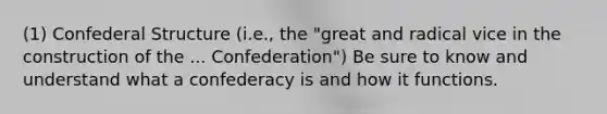 (1) Confederal Structure (i.e., the "great and radical vice in the construction of the ... Confederation") Be sure to know and understand what a confederacy is and how it functions.