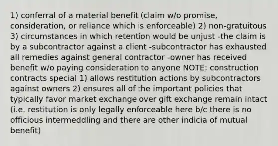 1) conferral of a material benefit (claim w/o promise, consideration, or reliance which is enforceable) 2) non-gratuitous 3) circumstances in which retention would be unjust -the claim is by a subcontractor against a client -subcontractor has exhausted all remedies against general contractor -owner has received benefit w/o paying consideration to anyone NOTE: construction contracts special 1) allows restitution actions by subcontractors against owners 2) ensures all of the important policies that typically favor market exchange over gift exchange remain intact (i.e. restitution is only legally enforceable here b/c there is no officious intermeddling and there are other indicia of mutual benefit)