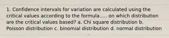 1. Confidence intervals for variation are calculated using the critical values according to the formula..... on which distribution are the critical values based? a. Chi square distribution b. Poisson distribution c. binomial distribution d. normal distribution