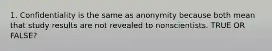 1. Confidentiality is the same as anonymity because both mean that study results are not revealed to nonscientists. TRUE OR FALSE?