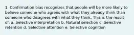 1. Confirmation bias recognizes that people will be more likely to believe someone who agrees with what they already think than someone who disagrees with what they think. This is the result of: a. Selective interpretation b. Natural selection c. Selective retention d. Selective attention e. Selective cognition