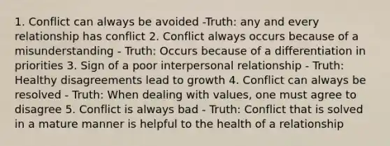 1. Conflict can always be avoided -Truth: any and every relationship has conflict 2. Conflict always occurs because of a misunderstanding - Truth: Occurs because of a differentiation in priorities 3. Sign of a poor interpersonal relationship - Truth: Healthy disagreements lead to growth 4. Conflict can always be resolved - Truth: When dealing with values, one must agree to disagree 5. Conflict is always bad - Truth: Conflict that is solved in a mature manner is helpful to the health of a relationship