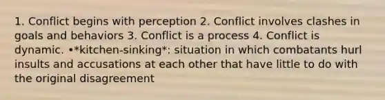 1. Conflict begins with perception 2. Conflict involves clashes in goals and behaviors 3. Conflict is a process 4. Conflict is dynamic. •*kitchen-sinking*: situation in which combatants hurl insults and accusations at each other that have little to do with the original disagreement