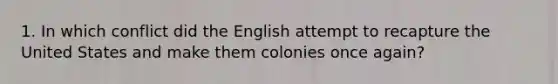 1. In which conflict did the English attempt to recapture the United States and make them colonies once again?