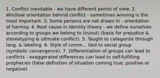 1. Conflict inevitable - we have different points of view. 2. Win/lose orientation behind conflict - sometimes winning is the most important. 3. Some persons are not drawn in - orientation of harmoy. 4. Root cause in identity theory - we define ourselves according to groups we belong to (in/out) (basis for prejudice & stereotyping & ultimate conflict). 5. Taught to categorize through lang. & labeling. 6. Style of comm... tied to social group (symbolic convergence). 7. Differentiation of groups can lead to conflicts - exaggerated differences can lead to self-fulfilling prophecies (false definition of situation coming true; positive or negative)