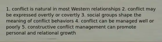 1. conflict is natural in most Western relationships 2. conflict may be expressed overtly or covertly 3. social groups shape the meaning of conflict behaviors 4. conflict can be managed well or poorly 5. constructive conflict management can promote personal and relational growth