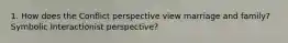 1. How does the Conflict perspective view marriage and family? Symbolic Interactionist perspective?