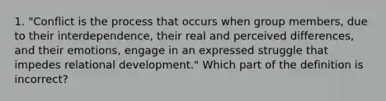 1. "Conflict is the process that occurs when group members, due to their interdependence, their real and perceived differences, and their emotions, engage in an expressed struggle that impedes relational development." Which part of the definition is incorrect?