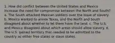 1. How did conflict between the United States and Mexico increase the need for compromise between the North and South? a. The South attacked Mexican soldiers over the issue of slavery. b. Mexico wanted to annex Texas, and the North and South disagreed about whether to let them have the land. c. The U.S. and Mexico disagreed about which areas should allow slavery. d. The U.S. gained territory that needed to be admitted to the country as either free states or slave states.