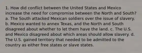 1. How did conflict between the United States and Mexico increase the need for compromise between the North and South? a. The South attacked Mexican soldiers over the issue of slavery. b. Mexico wanted to annex Texas, and the North and South disagreed about whether to let them have the land. c. The U.S. and Mexico disagreed about which areas should allow slavery. d. The U.S. gained territory that needed to be admitted to the country as either free states or slave states.