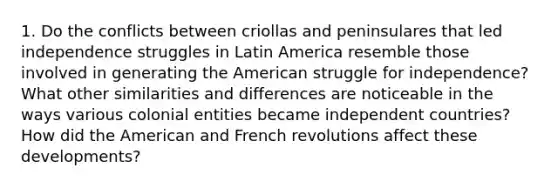 1. Do the conflicts between criollas and peninsulares that led independence struggles in Latin America resemble those involved in generating the American struggle for independence? What other similarities and differences are noticeable in the ways various colonial entities became independent countries? How did the American and French revolutions affect these developments?