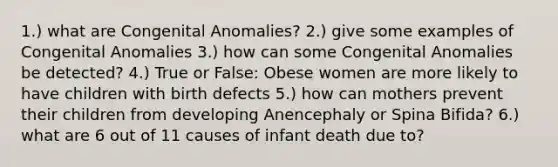 1.) what are Congenital Anomalies? 2.) give some examples of Congenital Anomalies 3.) how can some Congenital Anomalies be detected? 4.) True or False: Obese women are more likely to have children with birth defects 5.) how can mothers prevent their children from developing Anencephaly or Spina Bifida? 6.) what are 6 out of 11 causes of infant death due to?