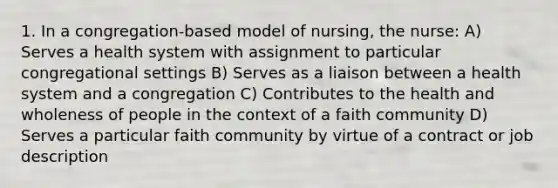 1. In a congregation-based model of nursing, the nurse: A) Serves a health system with assignment to particular congregational settings B) Serves as a liaison between a health system and a congregation C) Contributes to the health and wholeness of people in the context of a faith community D) Serves a particular faith community by virtue of a contract or job description