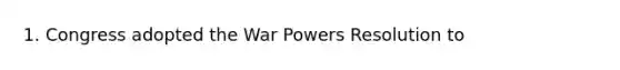 1. Congress adopted the War Powers Resolution to