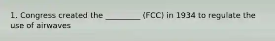 1. Congress created the _________ (FCC) in 1934 to regulate the use of airwaves