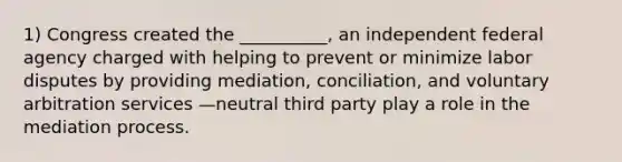 1) Congress created the __________, an independent federal agency charged with helping to prevent or minimize labor disputes by providing mediation, conciliation, and voluntary arbitration services —neutral third party play a role in the mediation process.