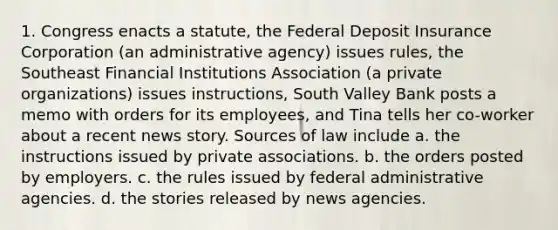 1. Congress enacts a statute, the Federal Deposit Insurance Corporation (an administrative agency) issues rules, the Southeast Financial Institutions Association (a private organizations) issues instructions, South Valley Bank posts a memo with orders for its employees, and Tina tells her co-worker about a recent news story. Sources of law include a. the instructions issued by private associations. b. the orders posted by employers. c. the rules issued by federal administrative agencies. d. the stories released by news agencies.