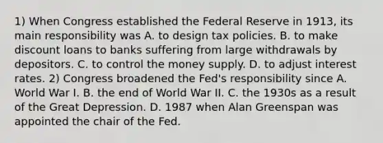 1) When Congress established the Federal Reserve in 1913, its main responsibility was A. to design tax policies. B. to make discount loans to banks suffering from large withdrawals by depositors. C. to control the money supply. D. to adjust interest rates. 2) Congress broadened the Fed's responsibility since A. World War I. B. the end of World War II. C. the 1930s as a result of the Great Depression. D. 1987 when Alan Greenspan was appointed the chair of the Fed.