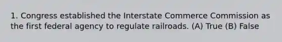 1. Congress established the Interstate Commerce Commission as the first federal agency to regulate railroads. (A) True (B) False