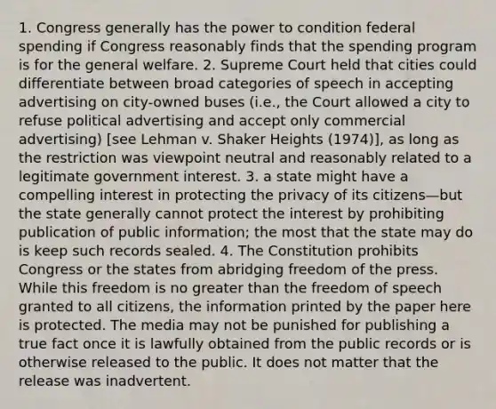 1. Congress generally has the power to condition federal spending if Congress reasonably finds that the spending program is for the general welfare. 2. Supreme Court held that cities could differentiate between broad categories of speech in accepting advertising on city-owned buses (i.e., the Court allowed a city to refuse political advertising and accept only commercial advertising) [see Lehman v. Shaker Heights (1974)], as long as the restriction was viewpoint neutral and reasonably related to a legitimate government interest. 3. a state might have a compelling interest in protecting the privacy of its citizens—but the state generally cannot protect the interest by prohibiting publication of public information; the most that the state may do is keep such records sealed. 4. The Constitution prohibits Congress or the states from abridging freedom of the press. While this freedom is no greater than the freedom of speech granted to all citizens, the information printed by the paper here is protected. The media may not be punished for publishing a true fact once it is lawfully obtained from the public records or is otherwise released to the public. It does not matter that the release was inadvertent.