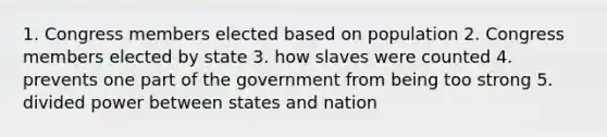 1. Congress members elected based on population 2. Congress members elected by state 3. how slaves were counted 4. prevents one part of the government from being too strong 5. divided power between states and nation