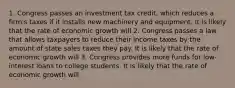 1. Congress passes an investment tax​ credit, which reduces a​ firm's taxes if it installs new machinery and equipment. It is likely that the rate of economic growth will 2. Congress passes a law that allows taxpayers to reduce their income taxes by the amount of state sales taxes they pay. It is likely that the rate of economic growth will 3. Congress provides more funds for​ low-interest loans to college students. It is likely that the rate of economic growth will