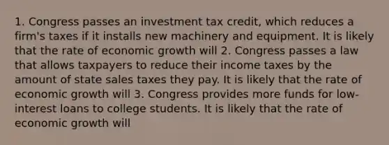 1. Congress passes an investment tax​ credit, which reduces a​ firm's taxes if it installs new machinery and equipment. It is likely that the rate of economic growth will 2. Congress passes a law that allows taxpayers to reduce their income taxes by the amount of state sales taxes they pay. It is likely that the rate of economic growth will 3. Congress provides more funds for​ low-interest loans to college students. It is likely that the rate of economic growth will