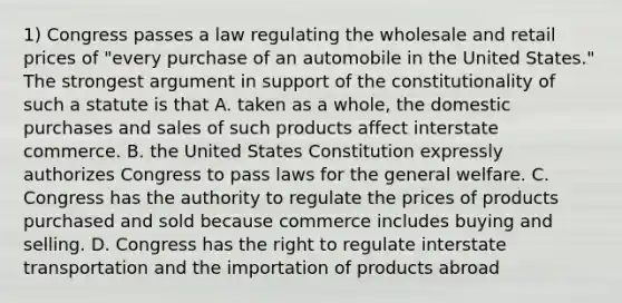 1) Congress passes a law regulating the wholesale and retail prices of "every purchase of an automobile in the United States." The strongest argument in support of the constitutionality of such a statute is that A. taken as a whole, the domestic purchases and sales of such products affect interstate commerce. B. the United States Constitution expressly authorizes Congress to pass laws for the general welfare. C. Congress has the authority to regulate the prices of products purchased and sold because commerce includes buying and selling. D. Congress has the right to regulate interstate transportation and the importation of products abroad